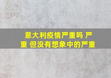 意大利疫情严重吗 严重 但没有想象中的严重